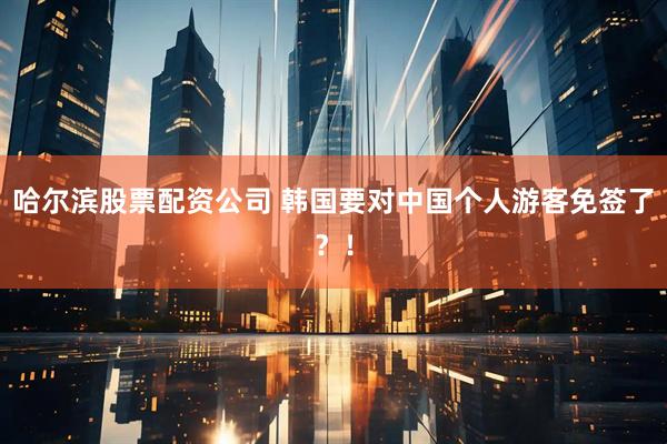 哈尔滨股票配资公司 韩国要对中国个人游客免签了？！