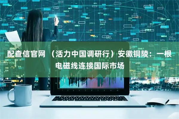 配查信官网 （活力中国调研行）安徽铜陵：一根电磁线连接国际市场
