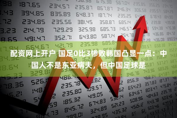 配资网上开户 国足0比3惨败韩国凸显一点：中国人不是东亚病夫，但中国足球是