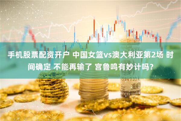 手机股票配资开户 中国女篮vs澳大利亚第2场 时间确定 不能再输了 宫鲁鸣有妙计吗？