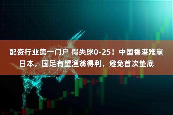 配资行业第一门户 得失球0-25！中国香港难赢日本，国足有望渔翁得利，避免首次垫底