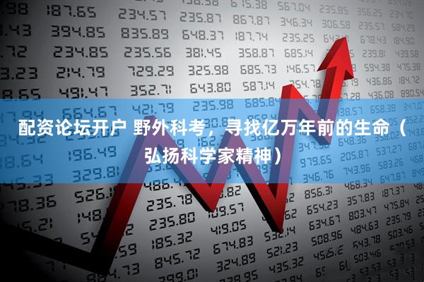 配资论坛开户 野外科考，寻找亿万年前的生命（弘扬科学家精神）