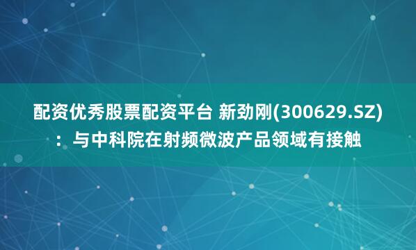 配资优秀股票配资平台 新劲刚(300629.SZ)：与中科院在射频微波产品领域有接触