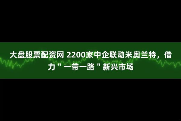 大盘股票配资网 2200家中企联动米奥兰特，借力＂一带一路＂新兴市场