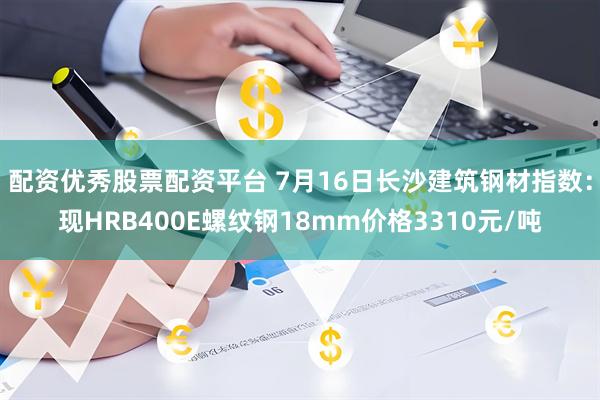 配资优秀股票配资平台 7月16日长沙建筑钢材指数：现HRB400E螺纹钢18mm价格3310元/吨