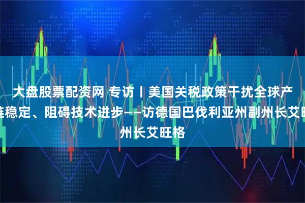 大盘股票配资网 专访丨美国关税政策干扰全球产业链稳定、阻碍技术进步——访德国巴伐利亚州副州长艾旺格