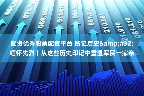 配资优秀股票配资平台 铭记历史&#32;缅怀先烈｜从这些历史印记中重温军民一家亲