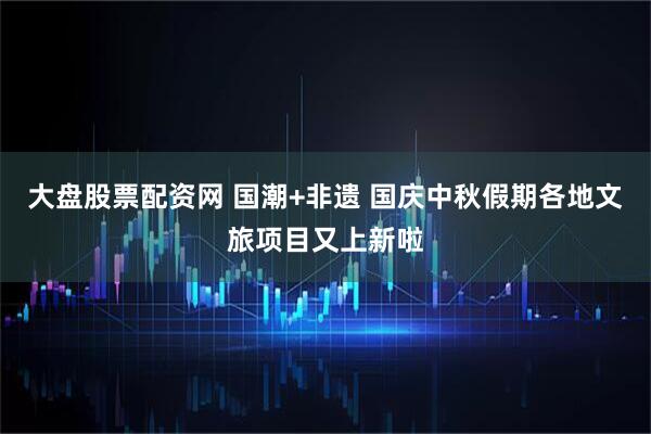 大盘股票配资网 国潮+非遗 国庆中秋假期各地文旅项目又上新啦