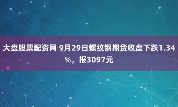 大盘股票配资网 9月29日螺纹钢期货收盘下跌1.34%,报3097元