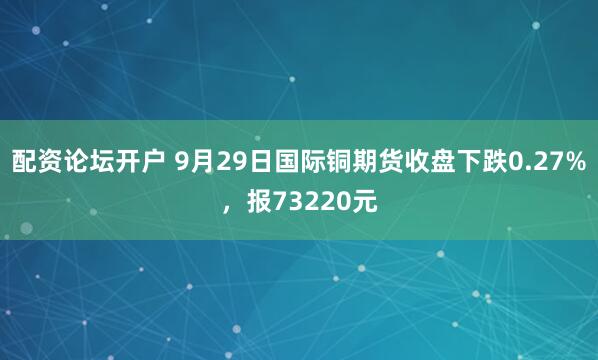 配资论坛开户 9月29日国际铜期货收盘下跌0.27%,报73220元