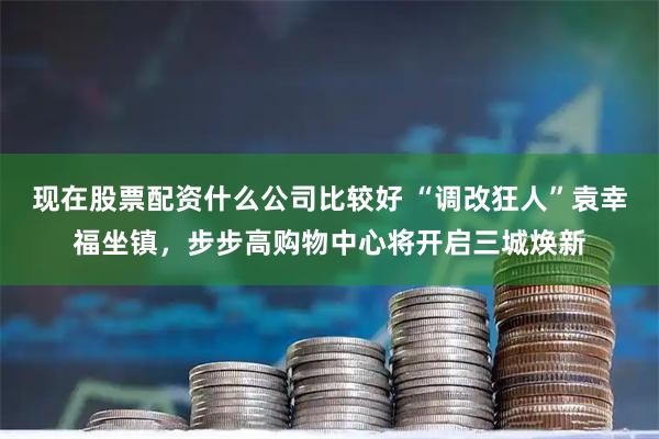 现在股票配资什么公司比较好 “调改狂人”袁幸福坐镇，步步高购物中心将开启三城焕新