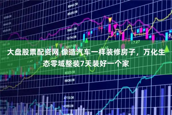 大盘股票配资网 像造汽车一样装修房子，万化生态零域整装7天装好一个家