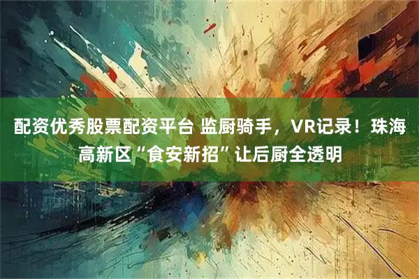 配资优秀股票配资平台 监厨骑手，VR记录！珠海高新区“食安新招”让后厨全透明