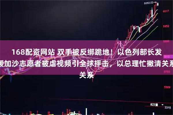 168配资网站 双手被反绑跪地！以色列部长发援加沙志愿者被虐视频引全球抨击，以总理忙撇清关系