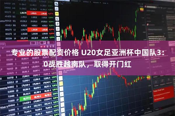 专业的股票配资价格 U20女足亚洲杯中国队3：0战胜越南队，取得开门红