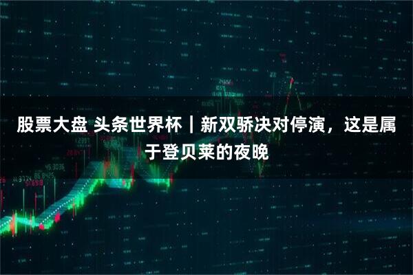 股票大盘 头条世界杯｜新双骄决对停演，这是属于登贝莱的夜晚