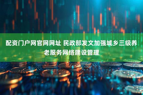 配资门户网官网网址 民政部发文加强城乡三级养老服务网络建设管理